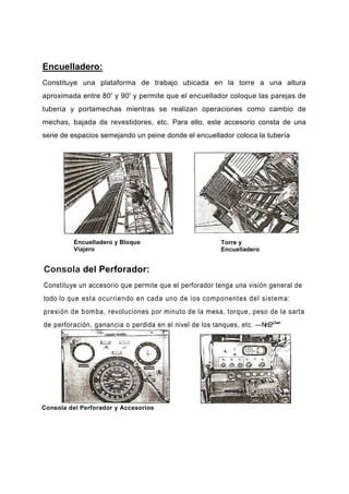 Encuelladero:
Constituye una plataforma de trabajo ubicada en la torre a una altura
aproximada entre 80' y 90' y permite que el encuellador coloque las parejas de
tubería y portamechas mientras se realizan operaciones como cambio de
mechas, bajada de revestidores, etc. Para ello, este accesorio consta de una
serie de espacios semejando un peine donde el encuellador coloca la tubería
Encuelladero y Bloque
Viajero
Torre y
Encuelladero
Consola del Perforador:
Constituye un accesorio que permite que el perforador tenga una visión general de
todo lo que esta ocurriendo en cada uno de ios componentes del sistema:
presión de bomba, revoluciones por minuto de la mesa, torque, peso de la sarta
de perforación, ganancia o perdida en el nivel de los tanques, etc. —NnS^1
**"
Consola del Perforador y Accesorios
 