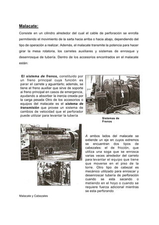 Malacate:
Consiste en un cilindro alrededor del cual el cable de perforación se enrolla
permitiendo el movimiento de la sarta hacia arriba o hacia abajo, dependiendo del
tipo de operación a realizar. Además, el malacate transmite la potencia para hacer
girar la mesa rotatoria, los carretes auxiliares y sistemas de enrosque y
desenrosque de tubería. Dentro de los accesorios encontrados en el malacate
están:
El sistema de frenos, constituido por
un freno principal cuya función es
parar el carrete y aguantarlo; además, se
tiene el freno auxiliar que sirve de soporte
ai freno principal en casos de emergencia,
ayudando a absorber la inercia creada por
la carga pesada Otro de los accesorios o
equipos del malacate es el sistema de
transmisión que provee un sistema de
cambios de velocidad que el perforador
puede utilizar para levantar la tubería
Sistemas de
Frenos
A ambos lados del malacate se
extiende un eje en cuyos extremos
se encuentran dos tipos de
cabezales: el de fricción, que
utiliza una soga que se enrosca
varias veces alrededor del carreto
para levantar el equipo que tiene
que moverse en el piso de la
torre. Otro tipo de cabezal es
mecánico utilizado para enroscar y
desenroscar tubería de perforación
cuando se esta sacando o
metiendo en el hoyo o cuando se
requiere fuerza adicional mientras
se esta perforando
Malacate y Cabezales
 