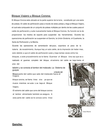 Bloque Viajero y Bloque Corona;
El Bloque Corona esta ubicado en la parte superior de la torre, constituido por una serie
de poleas. El cable de perforación pasa a través de estas poleas y llega al Bloque Viajero,
el cual esta compuesto de un conjunto de poleas múltiples por dentro de las cuales pasa el
cable de perforación y sube nuevamente hasta el Bloque Corona. Su función es la de
proporcionar los medios de soporte para suspender las herramientas. Durante las
operaciones de perforación se suspenden el Gancho, la Unión Giratoria, el Cuadrante, la
Sarta de Perforación y la Mecha.
Durante las operaciones de cementación del pozo, soportara el peso de la
tubería de revestimiento. Aunque hay un solo cable, da la impresión de haber mas,
esto debido a que el cable de perforación sube y baja tantas veces entre los
bloques, a este procedimiento se le llama Guarnear el Bloque. Una vez que se a
realizado el guarneo completo del bloque, el extremo del cable se baja hasta el
piso del
Gancho:
taladro y se conecta al tambor del malacate. La Sistema de
guayas
a través del
Bloque parte del cable que sale del malacate hacia el
Viajero
bloque corona, se llama línea viva ya que se
mueve mientras se sube o se baja el Bloque
Viajero.
El extremo del cable que corre del bloque corona
al tambor alimentador también se asegura. A
esta parte del cable se le conoce como línea
 