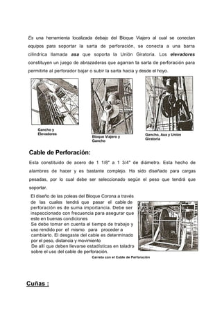 Es una herramienta localizada debajo del Bloque Viajero al cual se conectan
equipos para soportar la sarta de perforación, se conecta a una barra
cilindrica llamada asa que soporta la Unión Giratoria. Los elevadores
constituyen un juego de abrazaderas que agarran ta sarta de perforación para
permitirle al perforador bajar o subir la sarta hacia y desde el hoyo.
Gancho y
Elevadores
Bloque Viajero y
Gancho
Gancho, Asa y Unión
Giratoria
Cable de Perforación:
Esta constituido de acero de 1 1/8" a 1 3/4" de diámetro. Esta hecho de
alambres de hacer y es bastante complejo. Ha sido diseñado para cargas
pesadas, por lo cual debe ser seleccionado según el peso que tendrá que
soportar.
El diseño de las poleas del Bloque Corona a través
de las cuales tendrá que pasar el cable de
perforación es de suma importancia. Debe ser
inspeccionado con frecuencia para asegurar que
este en buenas condiciones
Se debe tomar en cuenta el tiempo de trabajo y
uso rendido por el mismo para proceder a
cambiarlo. El desgaste del cable es determinado
por el peso, distancia y movimiento
De allí que deben llevarse estadísticas en taladro
sobre el uso del cable de perforación.
Carreta con el Cable de Perforación
Cuñas :
 