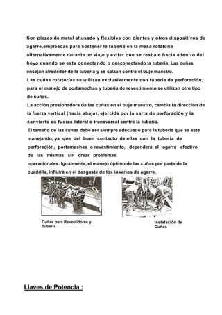 Son piezas de metal ahusado y flexibles con dientes y otros dispositivos de
agarre,empleadas para sostener la tubería en la mesa rotatoria
alternativamente durante un viaje y evitar que se resbale hacia adentro del
hoyo cuando se esta conectando o desconectando la tubería. Las cuñas
encajan alrededor de la tubería y se calzan contra el buje maestro.
Las cuñas rotatorias se utilizan exclusivamente con tubería de perforación;
para el manejo de portamechas y tubería de revestimiento se utilizan otro tipo
de cuñas.
La acción presionadora de las cuñas en el buje maestro, cambia la dirección de
la fuerza vertical (hacia abajo), ejercida por la sarta de perforación y la
convierte en fuerza lateral o transversal contra la tubería.
El tamaño de las cunas debe ser siempre adecuado para la tubería que se este
manejando, ya que del buen contacto de ellas con la tubería de
perforación, portamechas o revestimiento, dependerá el agarre efectivo
de las mismas sin crear problemas
operacionales. Igualmente, el manejo óptimo de las cuñas por parte de la
cuadrilla, influirá en el desgaste de los insertos de agarre.
Cuñas para Revestidores y
Tubería
Instalación de
Cuñas
Llaves de Potencia :
 