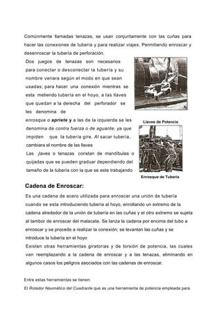 Comúnmente llamadas tenazas, se usan conjuntamente con las cuñas para
hacer las conexiones de tubería y para realizar viajes. Permitiendo enroscar y
desenroscar la tubería de perforación.
Dos juegos de tenazas son necesarios
para conectar o desconectar la tubería y su
nombre variara según el modo en que sean
usadas; para hacer una conexión mientras se
esta metiendo tubería en el hoyo, a las llaves
que quedan a la derecha del perforador se
les denomina de
enrosque o apriete y a las de la izquierda se les
denomina de contra fuerza o de aguante, ya que
impiden que la tubería gire. Al sacar tubería,
cambiara el nombre de las llaves
Las ¡laves o tenazas constan de mandíbulas o
quijadas que se pueden graduar dependiendo del
tamaño de la tubería con la que se este trabajando
Enrosque de Tubería
Cadena de Enroscar:
Es una cadena de acero utilizada para enroscar una unión de tubería
cuando se esta introduciendo tubería al hoyo, enrollando un extremo de la
cadena alrededor de la unión de tubería en las cuñas y el otro extremo se sujeta
al tambor de enroscar del malacate. Se lanza la cadena por encima del tubo a
enroscar y se procede a realizar la conexión; se levantan las cuñas y se
introduce la tubería en el hoyo
Existen otras herramientas giratorias y de torsión de potencia, las cuales
van reemplazando a la cadena de enroscar y a las tenazas, eliminando en
algunos casos los peligros asociados con las cadenas de enroscar.
Entre estas herramientas se tienen:
El Rotador Neumático del Cuadrante que es una herramienta de potencia empleada para
Llaves de Potencia
 