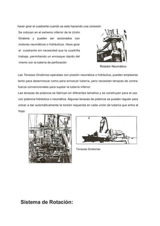 hacer girar el cuadrante cuando se esta haciendo una conexión
Se colocan en el extremo inferior de la Unión
Giratoria y pueden ser accionados con
motores neumáticos o hidráulicos. Hace girar
al cuadrante sin necesidad que la cuadrilla
trabaje, permitiendo un enrosque rápido del
mismo con la tubería de perforación
Rotador Neumático
Las Tenazas Giratorias operadas con presión neumática o hidráulica, pueden emplearse
tanto para desenroscar como para enroscar tubería, pero necesitan tenazas de contra
fuerza convencionales para sujetar la tubería inferior.
Las tenazas de potencia se fabrican en diferentes tamaños y se construyen para el uso
con potencia hidráulica o neumática. Algunas tenazas de potencia se pueden regular para
volver a dar automáticamente la torsión requerida en cada unión de tubería que entra al
hoyo
Sistema de Rotación:
Tenazas Giratorias
 