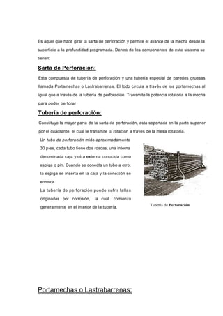 Es aquel que hace girar la sarta de perforación y permite el avance de la mecha desde la
superficie a la profundidad programada. Dentro de los componentes de este sistema se
tienen:
Sarta de Perforación:
Esta compuesta de tubería de perforación y una tubería especial de paredes gruesas
llamada Portamechas o Lastrabarrenas. El lodo circula a través de los portamechas al
igual que a través de la tubería de perforación. Transmite la potencia rotatoria a la mecha
para poder perforar
Tubería de perforación:
Constituye la mayor parte de la sarta de perforación, esta soportada en la parte superior
por el cuadrante, el cual le transmite la rotación a través de la mesa rotatoria.
Un tubo de perforación mide aproximadamente
30 píes, cada tubo tiene dos roscas, una interna
denominada caja y otra externa conocida como
espiga o pin. Cuando se conecta un tubo a otro,
la espiga se inserta en la caja y la conexión se
enrosca.
La tubería de perforación puede sufrir fallas
originadas por corrosión, la cual comienza
generalmente en el interior de la tubería.
Portamechas o Lastrabarrenas:
Tubería de Perforación
 