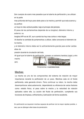 Son cuerpos de acero mas pesados que la tubería de perforación y se utilizan
en la parte
mas profunda del hoyo para darle peso a la mecha y permitir que esta avance y
se perfore
un hoyo lo más vertical posible, bajo el principio del péndulo.
El peso de los portamechas depende de su longitud, diámetro interno y
externo; su
longitud API es de 30', aun cuando los hay mas cortos o más largos
Al diseñar la cantidad de portamechas a utilizar, debe conocerse el diámetro de
la mecha,
y el diámetro interno debe ser lo suficientemente grande para evitar caídas
altas de
presión durante la circulación del Iodo.
Al igual que la tubería de perforación, poseen un extremo hembra (caja) y otro
macho
(pin).
Portamechas o Lastrabarrenas
Mechas:
La mecha es uno de los componentes del sistema de rotación de mayor
importancia durante la perforación de un pozo. Mientras esta en el fondo
perforando, esta ganando dinero. Para continuar su labor, la mecha debe
desempeñarse adecuadamente, dependiendo su eficiencia de varios factores
como: estado físico, el peso sobre la mecha y la velocidad de rotación
aplicados sobre ella. La acción del fluido de perforación, cumpliendo sus
funciones de limpieza, enfriamiento y lubricación de forma excelente.
En perforación se requieren mechas capaces de perforar con la mayor rapidez posible, o
sea, que se obtengan altas tasas de penetración.
 