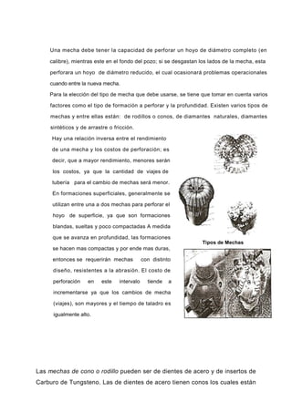 Una mecha debe tener la capacidad de perforar un hoyo de diámetro completo (en
calibre), mientras este en el fondo del pozo; si se desgastan los lados de la mecha, esta
perforara un hoyo de diámetro reducido, el cual ocasionará problemas operacionales
cuando entre la nueva mecha.
Para la elección del tipo de mecha que debe usarse, se tiene que tomar en cuenta varios
factores como el tipo de formación a perforar y la profundidad. Existen varios tipos de
mechas y entre ellas están: de rodillos o conos, de diamantes naturales, diamantes
sintéticos y de arrastre o fricción.
Hay una relación inversa entre el rendimiento
de una mecha y los costos de perforación; es
decir, que a mayor rendimiento, menores serán
los costos, ya que la cantidad de viajes de
tubería para el cambio de mechas será menor.
En formaciones superficiales, generalmente se
utilizan entre una a dos mechas para perforar el
hoyo de superficie, ya que son formaciones
blandas, sueltas y poco compactadas A medida
que se avanza en profundidad, las formaciones
se hacen mas compactas y por ende mas duras,
entonces se requerirán mechas con distinto
diseño, resistentes a la abrasión. El costo de
perforación en este intervalo tiende a
incrementarse ya que los cambios de mecha
(viajes), son mayores y el tiempo de taladro es
igualmente alto.
Las mechas de cono o rodillo pueden ser de dientes de acero y de insertos de
Carburo de Tungsteno. Las de dientes de acero tienen conos los cuales están
Tipos de Mechas
 