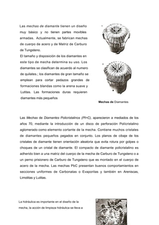 Las mechas de diamante tienen un diseño
muy básico y no tienen partes movibles
armadas. Actualmente, se fabrican mechas
de cuerpo de acero y de Matriz de Carburo
de Tungsteno.
El tamaño y disposición de los diamantes en
este tipo de mecha determina su uso. Los
diamantes se clasifican de acuerdo al numero
de quilates.; los diamantes de gran tamaño se
emplean para cortar pedazos grandes de
formaciones blandas como la arena suave y
Lutitas. Las formaciones duras requieren
diamantes más pequeños
Mechas de Diamantes
Las Mechas de Diamantes Policristalinos (Pt>C), aparecieron a mediados de los
años 70, mediante la introducción de un disco de perforación Polícristalino
aglomerado como elemento cortante de la mecha. Contiene muchos cristales
de diamantes pequeños pegados en conjunto. Los planos de cibaje de los
cristales de diamante tienen orientación aleatoria que evita rotura por golpes o
choques de un cristal de diamante. El compacto de diamante policristalino es
adherido bien a una matriz del cuerpo de la mecha de Carburo de Tungsteno o a
un perno prisionero de Carburo de Tungsteno que es montado en el cuerpo de
acero de la mecha. Las mechas PbC presentan buenos comportamientos en
secciones uniformes de Carbonatas o Evaporitas y también en Areniscas,
Limolitas y Lutitas.
La hidráulica es importante en el diseño de la
mecha, la acción de limpieza hidráulica se lleva a
 