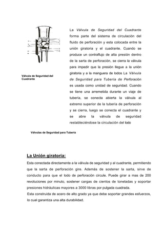 Válvula de Seguridad del
Cuadrante
La Válvula de Seguridad del Cuadrante
forma parte del sistema de circulación del
fluido de perforación y esta colocada entre la
unión giratoria y el cuadrante. Cuando se
produce un contraflujo de alta presión dentro
de la sarta de perforación, se cierra la válvula
para impedir que la presión llegue a la unión
giratoria y a la manguera de lodos La Válvula
de Seguridad para Tubería de Perforación
es usada como unidad de seguridad. Cuando
se tiene una arremetida durante un viaje de
tubería, se conecta abierta la válvula al
extremo superior de la tubería de perforación
y se cierra, luego se conecta el cuadrante y
se abre la válvula de seguridad
restableciéndose la circulación del lodo
Válvulas de Seguridad para Tubería
La Unión giratoria:
Esta conectada directamente a la válvula de seguridad y al cuadrante, permitiendo
que la sarta de perforación gire. Además de sostener la sarta, sirve de
conducto para que el lodo de perforación circule. Puede girar a mas de 200
revoluciones por minuto, sostener cargas de cientos de toneladas y soportar
presiones hidráulicas mayores a 3000 libras por pulgada cuadrada.
Esta construida de acero de alto grado ya que debe soportar grandes esfuerzos,
lo cual garantiza una alta durabilidad.
 