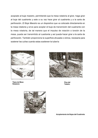 acopiado al buje maestro, permitiendo que la mesa rotatoria al girar, haga girar
al buje del cuadrante y este a su vez hace girar al cuadrante y a la sarta de
perforación. El Buje Maestro es un dispositivo que va colocado directamente en
la mesa rotatoria y sirve para acoplar el buje de transmisión del cuadrante con
la mesa rotatoria, de tal manera que el impulso de rotación o torsión de la
mesa, pueda ser transmitido al cuadrante y así pueda hacer girar a la sarta de
perforación. También proporciona la superficie ahusada o cónica, necesaria para
sostener las cuñas cuando estas sostienen la tubería
Tipos de Mesa
Rotatoria
Piso del
Taladro
Acoplamiento de Bujes del Cuadrante
 