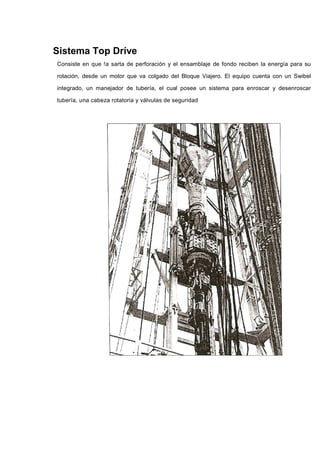 Sistema Top Dríve
Consiste en que !a sarta de perforación y el ensamblaje de fondo reciben la energía para su
rotación, desde un motor que va colgado del Bloque Viajero. El equipo cuenta con un Swibel
integrado, un manejador de tubería, el cual posee un sistema para enroscar y desenroscar
tubería, una cabeza rotatoria y válvulas de seguridad
 