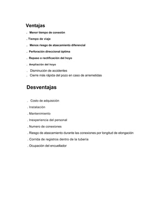 Ventajas
. Menor tiempo de conexión
. Tiempo de viaje
. Menos riesgo de atascamiento diferencial
. Perforación direccional óptima
. Repaso o rectificación del hoyo
. Ampliación del hoyo
. Disminución de accidentes
. Cierre más rápida del pozo en caso de arremetidas
Desventajas
. Costo de adquisición
. Instalación
. Mantenimiento
. Inexperiencia del personal
. Numero de conexiones
. Riesgo de atascamiento durante las conexiones por longitud de elongación
. Corrida de registros dentro de la tubería
. Ocupación del encuellador
 