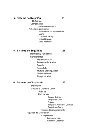 4. Sistema de Rotación 18
Definición
Componentes
Sarta de Perforación
Tubería de perforación
Portamechas o Lastrabarrenas
Mecha
Cuadrante o Kelly
Unión Giratoria
Mesa Rotatoria
5. Sistema de Seguridad 28
Definición y Funciones
Componentes
Preventor Anular
Preventor de Arietes
Carrete
Acumulador
Múltiple Estrangulador
Líneas de Matar
Tanque de Viaje
6. Sistema de Circulación 33
Definición
Circuito o Ciclo del Lodo
Área de
Perforación
Casa de Química
Tanques de Lodo
Embudo
Tanque de Mezcla de Química
Depósitos a Granel
Tanques de Almacenamiento
Equipos de Circulación
Componentes
Bombas de Lodo
Líneas de Descarga
 
