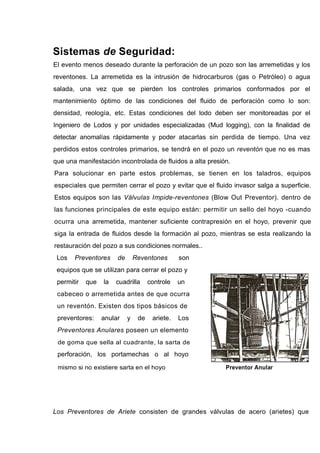 Sistemas de Seguridad:
El evento menos deseado durante la perforación de un pozo son las arremetidas y los
reventones. La arremetida es la intrusión de hidrocarburos (gas o Petróleo) o agua
salada, una vez que se pierden los controles primarios conformados por el
mantenimiento óptimo de las condiciones del fluido de perforación como lo son:
densidad, reología, etc. Estas condiciones del lodo deben ser monitoreadas por el
Ingeniero de Lodos y por unidades especializadas (Mud logging), con la finalidad de
detectar anomalías rápidamente y poder atacarlas sin perdida de tiempo. Una vez
perdidos estos controles primarios, se tendrá en el pozo un reventón que no es mas
que una manifestación incontrolada de fluidos a alta presión.
Para solucionar en parte estos problemas, se tienen en los taladros, equipos
especiales que permiten cerrar el pozo y evitar que el fluido invasor salga a superficie.
Estos equipos son las Válvulas Impide-reventones (Blow Out Preventor). dentro de
las funciones principales de este equipo están: permitir un sello del hoyo -cuando
ocurra una arremetida, mantener suficiente contrapresión en el hoyo, prevenir que
siga la entrada de fluidos desde la formación al pozo, mientras se esta realizando la
restauración del pozo a sus condiciones normales..
Los Preventores de Reventones son
equipos que se utilizan para cerrar el pozo y
permitir que la cuadrilla controle un
cabeceo o arremetida antes de que ocurra
un reventón. Existen dos tipos básicos de
preventores: anular y de ariete. Los
Preventores Anulares poseen un elemento
de goma que sella al cuadrante, la sarta de
perforación, los portamechas o al hoyo
mismo si no existiere sarta en el hoyo Preventor Anular
Los Preventores de Ariete consisten de grandes válvulas de acero (arietes) que
 