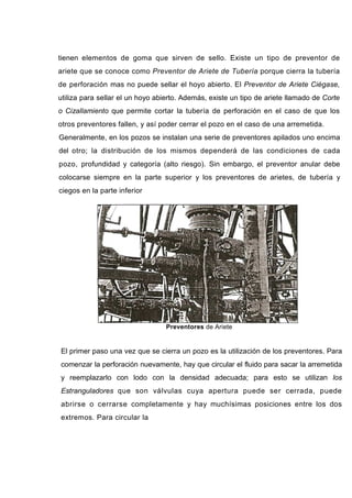 tienen elementos de goma que sirven de sello. Existe un tipo de preventor de
ariete que se conoce como Preventor de Ariete de Tubería porque cierra la tubería
de perforación mas no puede sellar el hoyo abierto. El Preventor de Ariete Ciégase,
utiliza para sellar el un hoyo abierto. Además, existe un tipo de ariete llamado de Corte
o Cizallamiento que permite cortar la tubería de perforación en el caso de que los
otros preventores fallen, y así poder cerrar el pozo en el caso de una arremetida.
Generalmente, en los pozos se instalan una serie de preventores apilados uno encima
del otro; la distribución de los mismos dependerá de las condiciones de cada
pozo, profundidad y categoría (alto riesgo). Sin embargo, el preventor anular debe
colocarse siempre en la parte superior y los preventores de arietes, de tubería y
ciegos en la parte inferior
Preventores de Ariete
El primer paso una vez que se cierra un pozo es la utilización de los preventores. Para
comenzar la perforación nuevamente, hay que circular el fluido para sacar la arremetida
y reemplazarlo con lodo con la densidad adecuada; para esto se utilizan los
Estranguladores que son válvulas cuya apertura puede ser cerrada, puede
abrirse o cerrarse completamente y hay muchísimas posiciones entre los dos
extremos. Para circular la
 