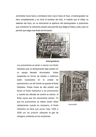 arremetida hacía fuera y bombeara lodo nuevo hacia el hoyo, el estrangulador se
abre completamente y se inicia el bombeo del lodo. A medida que el influjo va
saliendo del hoyo, se va reduciendo la apertura del estrangulador a posiciones
que mantienen la suficiente presión para permitir que Salga el influjo y lodo, pero no
permite que salga mas fluido de formación.
Estranguladores
Los preventores se abren o cierran con fluido
hidráulico que va almacenando bajo presión en
un equipo llamado Acumulador. Varios
recipientes en forma de botella o esféricos
están localizados en la unidad de
operaciones y es allí donde se guarda el fluido
hidráulico. Posee líneas de alta presión que
llevan el fluido hidráulica a ios preventores
y cuando las válvulas de control se activan, el
fluido causa que los preventores actúen. Ya
que los preventores se deben poder sellar
rápidamente cuando es necesario, e! fluido
hidráulico se tiene que poner bajo 1500 a
3000 psi de presión utilizando el gas de
nitrógeno contenido en los recipientes
Acumulador
 