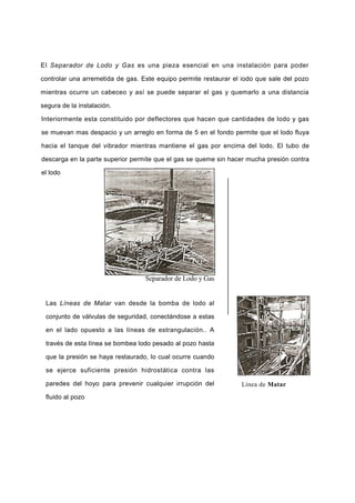 El Separador de Lodo y Gas es una pieza esencial en una instalación para poder
controlar una arremetida de gas. Este equipo permite restaurar el iodo que sale del pozo
mientras ocurre un cabeceo y así se puede separar el gas y quemarlo a una distancia
segura de la instalación.
Interiormente esta constituido por deflectores que hacen que cantidades de lodo y gas
se muevan mas despacio y un arreglo en forma de 5 en el fondo permite que el lodo fluya
hacia el tanque del vibrador mientras mantiene el gas por encima del lodo. El tubo de
descarga en la parte superior permite que el gas se queme sin hacer mucha presión contra
el lodo
Separador de Lodo y Gas
Las Líneas de Matar van desde la bomba de lodo al
conjunto de válvulas de seguridad, conectándose a estas
en el lado opuesto a las líneas de estrangulación.. A
través de esta línea se bombea lodo pesado al pozo hasta
que la presión se haya restaurado, lo cual ocurre cuando
se ejerce suficiente presión hidrostática contra las
paredes del hoyo para prevenir cualquier irrupción del
fluido al pozo
Línea de Matar
 
