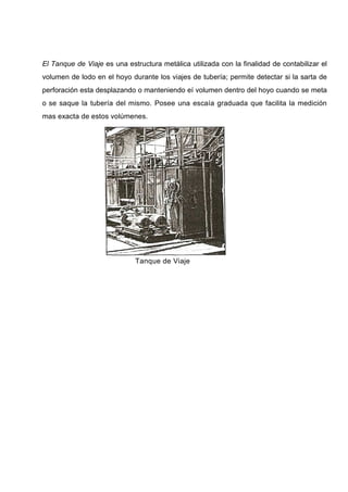 El Tanque de Viaje es una estructura metálica utilizada con la finalidad de contabilizar el
volumen de lodo en el hoyo durante los viajes de tubería; permite detectar si la sarta de
perforación esta desplazando o manteniendo eí volumen dentro del hoyo cuando se meta
o se saque la tubería del mismo. Posee una escaía graduada que facilita la medición
mas exacta de estos volúmenes.
Tanque de Viaje
 