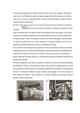 E! equipo del sistema de circulación consta de gran numero de equipos y estructuras
como lo son: Las Bombas de Lodo, las cuales recogen lodo de los tanques y lo envían a
través de una Línea de Descarga hasta un tubo colocado paralelo al taladro llamado
Tubería Parada o Stand Pipe.
De allí el lodo sube y pasa por una manguera flexible de alta resistencia llamada
rotatorio ,
Manguera de Lodos la cual esta conectada a la cabeza de inyección o Unión
Giratoria,
pasa a través de ella y se dirige al interior del cuadrante para luego seguir su recorrido
a través de la tubería de perforación, los portamechas y sale por la mecha subiendo por
el espacio anular y sale a la superficie a través de la línea de descarga, cayendo sobre
un equipo constituido por un cedazo vibratorio o zaranda vibratoria, en la cual se
separan los recortes hechos por la mecha y contenidos en el lodo.
En su recorrido en los tanques de superficie, el lodo es sometido a limpieza de sólidos
indeseables que de no ser removidos del sistema, ocasionaran problemas operacionales. El
sistema de circulación del lodo es un sistema cerrado ya que el lodo circula todo el
tiempo, siguiendo el mismo recorrido, a excepción de cuando se presentan problemas de
perdida de circulación.
El área de preparación del lodo en superficie consta de una serie de equipos especiales
que facilitan la mezcla y tratamiento del mismo; esta área esta conformada por: La Casa
de Química que es el sitio donde se almacenan los aditivos que se utilizan en la preparación
del lodo. El Embudo de Mezcla, equipo utilizado para agregar al lodo los aditivos en
forma rápida. El tanque o barril químico es un equipo utilizado para agregar químicos
líquidos al lodo de perforación.
 