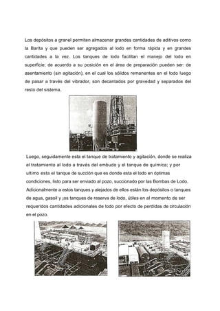 Los depósitos a granel permiten almacenar grandes cantidades de aditivos como
la Barita y que pueden ser agregados al lodo en forma rápida y en grandes
cantidades a la vez. Los tanques de lodo facilitan el manejo del lodo en
superficie; de acuerdo a su posición en el área de preparación pueden ser: de
asentamiento (sin agitación), en el cual los sólidos remanentes en el lodo luego
de pasar a través del vibrador, son decantados por gravedad y separados del
resto del sistema.
Luego, seguidamente esta el tanque de tratamiento y agitación, donde se realiza
el tratamiento al lodo a través del embudo y el tanque de química; y por
ultimo esta el tanque de succión que es donde esta el lodo en óptimas
condiciones, listo para ser enviado al pozo, succionado por las Bombas de Lodo.
Adícionalmente a estos tanques y alejados de ellos están los depósitos o tanques
de agua, gasoil y ¡os tanques de reserva de lodo, útiles en el momento de ser
requeridos cantidades adicionales de lodo por efecto de perdidas de circulación
en el pozo.
 