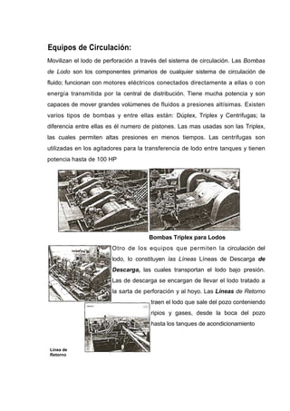 Equipos de Circulación:
Movilizan el lodo de perforación a través del sistema de circulación. Las Bombas
de Lodo son los componentes primarios de cualquier sistema de circulación de
fluido; funcionan con motores eléctricos conectados directamente a ellas o con
energía transmitida por la central de distribución. Tiene mucha potencia y son
capaces de mover grandes volúmenes de fluidos a presiones altísimas. Existen
varios tipos de bombas y entre ellas están: Dúplex, Triplex y Centrifugas; la
diferencia entre ellas es él numero de pistones. Las mas usadas son las Triplex,
las cuales permiten altas presiones en menos tiempos. Las centrifugas son
utilizadas en los agitadores para la transferencia de lodo entre tanques y tienen
potencia hasta de 100 HP
Línea de
Retorno
Bombas Triplex para Lodos
Otro de los equipos que permiten la circulación del
lodo, lo constituyen las Líneas Líneas de Descarga de
Descarga, las cuales transportan el lodo bajo presión.
Las de descarga se encargan de llevar el lodo tratado a
la sarta de perforación y al hoyo. Las Líneas de Retorno
traen el lodo que sale del pozo conteniendo
ripios y gases, desde la boca del pozo
hasta los tanques de acondicionamiento
 