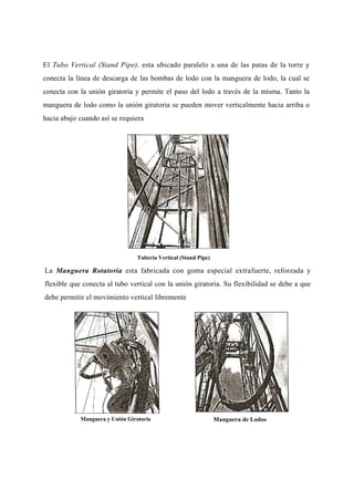 El Tubo Vertical (Stand Pipe), esta ubicado paralelo a una de las patas de la torre y
conecta la línea de descarga de las bombas de lodo con la manguera de lodo, la cual se
conecta con la unión giratoria y permite el paso del lodo a través de la misma. Tanto la
manguera de lodo como la unión giratoria se pueden mover verticalmente hacia arriba o
hacia abajo cuando así se requiera
Tubería Vertical (Stand Pipe)
La Manguera Rotatoria esta fabricada con goma especial extrafuerte, reforzada y
flexible que conecta al tubo vertical con la unión giratoria. Su flexibilidad se debe a que
debe permitir el movimiento vertical libremente
Manguera y Unión Giratoria Manguera de Lodos
 