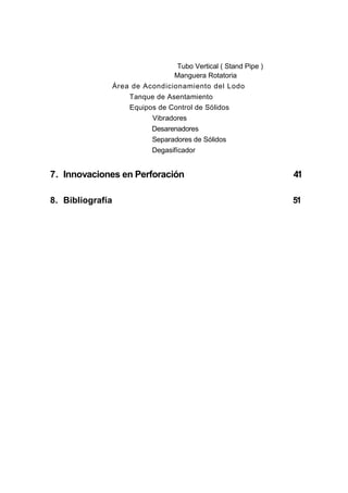 Tubo Vertical ( Stand Pipe )
Manguera Rotatoria
Área de Acondicionamiento del Lodo
Tanque de Asentamiento
Equipos de Control de Sólidos
Vibradores
Desarenadores
Separadores de Sólidos
Degasifícador
7. Innovaciones en Perforación 41
8. Bibliografía 51
 