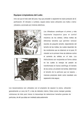Equipos Limpiadores del Lodo:
Una vez que el lodo sale del pozo, hay que proceder a separarle los ripios producto de la
perforación. El vibrador o rumbera, separa estos ripios utilizando una malla o tamiz
vibradora, accionado por motores eléctricos.
Los Vibradores constituyen el primer y más
importante dispositivo para el control
mecánico de los sólidos. Utiliza mallas de
diferentes tamaños que permiten remover
recortes de pequeño tamaño, dependiendo del
tamaño de las mallas, las cuales dependen de
las condiciones que se observen en el pozo. El
vibrador es la primera línea de defensa contra
el aumento de sólidos en el iodo. Los
Hidrocidones son recipientes en forma cónica
en los cuales la energía de presión es
transformada en fuerza centrifuga: El tamaño
de los conos y la presión de bomba, determinan
el tamaño de la partícula que se separa. ;
menores presiones darán como resultado una
separación más segura
Los besarenadores son utilizados con el propósito de separar la arena, utilizando
generalmente un cono de 6" o más de diámetro interno. Estos conos manejan grandes
volúmenes de lodo pero tienen la desventaja de seleccionar tamaños grandes de
partículas, de allí que debe ser instalado adecuadamente
 