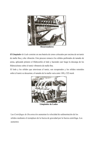 Desarenadores
El Limpiador de Lodo consiste en una batería de conos colocados por encima de un tamiz
de malla fina y alta vibración. Este proceso remueve los sólidos perforados de tamaño de
arena, aplicando primero el Hidrociclón al lodo y haciendo caer luego la descarga de los
Hidrociclones sobre el tamiz vibratorio de malla fina.
El lodo y los sólidos que atraviesan el tamiz, son recuperados y los sólidos retenidos
sobre el tamiz se descartan; el tamaño de la malla varia entre 100 y 325 mesh
Limpiador de Lodos
Las Centrífugas de Decantación aumentan la velocidad de sedimentación de los
sólidos mediante el reemplazo de la fuerza de gravedad por la fuerza centrifuga. Los
aumentos
 