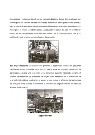 de viscosidad y resistencia de gel, son los mejores indicadores de que debe emplearse una
centrifuga en un sistema de lodo densificado. Además de servir para ahorrar Barita y
para el control de viscosidad; las centrifugas también pueden tener otras aplicaciones. La
descarga de la misma son sólidos secos. La reducción de costos del lodo sin sacrificar el
control de las propiedades esenciales det mismo, es el único propósito real y la
justificación para emplear una centrifuga de decantación
Los Oegasificadores son equipos que permiten la separación continua de pequeñas
cantidades de gas presentes en el lodo. El gas al entrar en contacto con el lodo de
perforación, provoca una reducción en su densidad, cuestión indeseable durante el
proceso de perforación, ya que puede dar origen a una arremetida por la disminución de
la presión hidrostática. Igualmente, el gas en el lodo reduce la eficiencia de las bombas
de lodo; por estas razones es necesaria la presencia de degasif icadores en todos los
equipos de perforación.
Degasificador
 