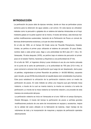INTRODUCCIÓN
La perforación de pozos data de épocas remotas, donde en Asia se perforaban pozos
someros para la obtención de agua salada y sal común. En esta época se utilizaban
métodos como ía percusión o golpeteo de un sistema de tuberías introducidas en el hoyo
mediante golpes en la parte superior de la misma. A través del tiempo, esta técnicas han
sufrido modificaciones sustanciales, haciendo de la Perforación de Pozos un cúmulo de
técnicas dinámicamente evolutivas y a la par de otras tecnologías.
En el año de 1859, en el Campo Oil Creek cerca de Titusville Pensylvania, Estados
Unidos, se perfora el primer pozo utilizando el sistema de percusión. El pozo Drake,
nombre dado a este primer pozo, llego a una profundidad de 69.5 pies (21.1 mts.). En
Venezuela, 19 arios después (1878), se perforo bajo el sistema de percusión el primer
pozo en el estado Táchira, hacienda La Alquitrana a una profundidad de 27 mts.
En el año de 1901, e! Ingeniero Antony Lucas introduce el uso de una mecha colocada
en la punta de la sarta de perforación y a la profundidad de 700 pies (213.4 mts), el
pozo comenzó a emanar lodo de perforación que luego de ser desplazado, daría paso
al petróleo, originándose el primer Reventón de petróleo (+- 84.000 BlS/día), causando
gran revuelo, ya que 50 Bis de producción en aquella época eran considerados muy buenos.
Este pozo estableció la utilización de la perforación rotatoria como un medio de
perforación de pozos. En este método se utiliza una maquina que gira llamada mesa
rotatoria, a través de la cual se inserta tubería; la mecha se conecta a la sarta de
perforación y a través de la mesa rotatoria se transmite rotación y se procede de esta
manera a la construcción del pozo.
La perforación rotatoria se inicio en Venezuela en el ano 1928 en el campo Quiriquire,
Estado Monagos. A través del tiempo la perforación de pozos a sufridas grandes
modificaciones producto de una serie de innovaciones en equipos y accesorios, mejora
de la calidad del acero utilizado en la fabricación de tuberías, mejor manejo de los
volúmenes de lodo y la incorporación de maquinas y equipos de perforación operados
eléctricamente
 