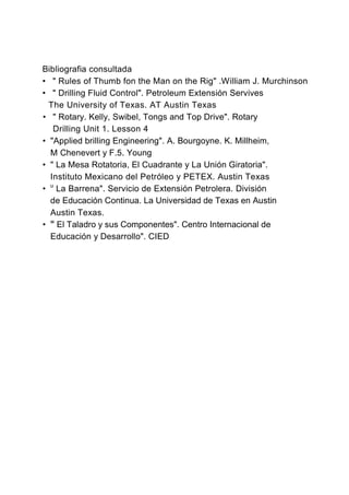 Bibliografia consultada
• " Rules of Thumb fon the Man on the Rig" .William J. Murchinson
• " Drilling Fluid Control". Petroleum Extensión Servives
The University of Texas. AT Austin Texas
• " Rotary. Kelly, Swibel, Tongs and Top Drive". Rotary
Drilling Unit 1. Lesson 4
• "Applied brilling Engineering". A. Bourgoyne. K. Millheim,
M Chenevert y F.5. Young
• " La Mesa Rotatoria, El Cuadrante y La Unión Giratoria".
Instituto Mexicano del Petróleo y PETEX. Austin Texas
• u
La Barrena". Servicio de Extensión Petrolera. División
de Educación Continua. La Universidad de Texas en Austin
Austin Texas.
• w
El Taladro y sus Componentes". Centro Internacional de
Educación y Desarrollo". CIED
 
