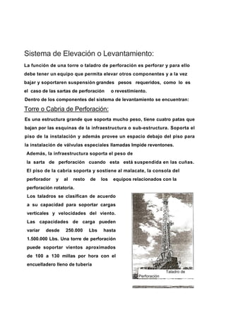 Sistema de Elevación o Levantamiento:
La función de una torre o taladro de perforación es perforar y para ello
debe tener un equipo que permita elevar otros componentes y a la vez
bajar y soportaren suspensión grandes pesos requeridos, como lo es
el caso de las sartas de perforación o revestimiento.
Dentro de los componentes del sistema de levantamiento se encuentran:
Torre o Cabria de Perforación:
Es una estructura grande que soporta mucho peso, tiene cuatro patas que
bajan por las esquinas de la infraestructura o sub-estructura. Soporta el
piso de la instalación y además provee un espacio debajo del piso para
la instalación de válvulas especiales llamadas Impide reventones.
Además, la infraestructura soporta el peso de
la sarta de perforación cuando esta está suspendida en las cuñas.
El piso de la cabria soporta y sostiene al malacate, la consola del
perforador y al resto de los equipos relacionados con la
perforación rotatoria.
Los taladros se clasifican de acuerdo
a su capacidad para soportar cargas
verticales y velocidades del viento.
Las capacidades de carga pueden
variar desde 250.000 Lbs hasta
1.500.000 Lbs. Una torre de perforación
puede soportar vientos aproximados
de 100 a 130 millas por hora con el
encuelladero lleno de tubería
Taladro de
Perforación
 