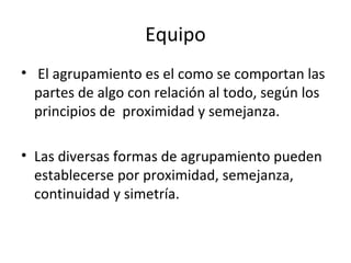 Equipo
• El agrupamiento es el como se comportan las
  partes de algo con relación al todo, según los
  principios de proximidad y semejanza.

• Las diversas formas de agrupamiento pueden
  establecerse por proximidad, semejanza,
  continuidad y simetría.
 