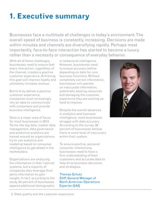 1. Executive summary

Businesses face a multitude of challenges in today’s environment. The
overall speed of business is constantly increasing. Decisions are made
within minutes and channels are diversifying rapidly. Perhaps most
importantly, face-to-face interaction has started to become a luxury,
rather than a necessity or consequence of everyday behavior.
With all of these challenges,        or behavioral intelligence.
businesses need to ensure that       However, businesses need
every interaction, regardless of     to ensure accuracy before
the channel, creates a positive      depending on data for core
customer experience. Achieving       business functions. Without
this goal will improve loyalty and   completely correct information,
ultimately increase revenue.         businesses will operate
                                     on inaccurate information,
But to truly deliver a positive      potentially wasting resources
customer experience,                 and damaging the customer
companies must increasingly          experience they are working so
rely on data to communicate          hard to improve.
with consumers and provide
business intelligence.               Despite the overall advances
                                     in analytics and business
Data is a major area of focus        intelligence, most businesses
for most businesses in 2013.         struggle with data accuracy.
Terms like big data, master data     According to the survey, 94
management, data governance          percent of businesses believe
and predictive analytics are         there is some level of inaccuracy
tossed around as organizations       within their system.
try to use analytics and
modeling based on consumer           To ensure positive, personal
intelligence to get ahead in the     consumer interactions,
marketplace.                         businesses need to have a
                                     firm understanding of their
Organizations are analyzing          customers and accurate data to
the information in their internal    help drive business decisions
systems, but a majority of           and strategies.
companies also leverage third
party information to gain            Thomas Schutz
insight. In fact, according to the   SVP, General Manager of
study, 63 percent of businesses      North American Operations
append additional demographic        Experian QAS

 3. Data quality and the customer experience
 