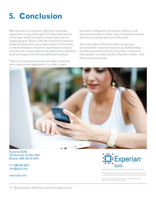 5. Conclusion
Maintaining a consistent, high-level customer         business intelligence. Accurate analytics will
experience is a primary goal for many businesses      allow businesses to make more informed business
in the year ahead. A positive experience can be       decisions and operate more efficiently.
challenging to deliver with the volume of channels,
disparate data and inaccurate contact information     Accurate data is the first step in creating a
in the marketplace. However, businesses need to       personalized customer experience. Stakeholders
provide that unique experience that keeps customers   should ensure the strategy they have in place for
loyal and happy and driving additional revenue.       data quality is producing the required results – and
                                                      that customers agree.
There are steps businesses can take to improve
data capture and aggregation in order to gain




Experian QAS
125 Summer St Ste 1910
Boston, MA 02110-1615

T: 1 888 322 6201
info@qas.com                                                           ©2012 Experian Information Solutions. • All rights reserved.

                                                                       Experian and the Experian marks used herein are service marks
www.qas.com                                                            or registered trademarks of Experian Information Solutions, Inc.

                                                                       Other product and company names mentioned herein are
                                                                       property of their respective owners.




11. Data quality and the customer experience
 