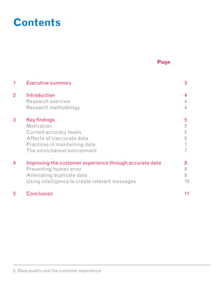 Contents


                                                    Page



1	Executive summary									3

2	Introduction										4
	 Research overview			 						4
	Research methodology								4

3	 findings										5
  Key
	 Motivation											5
	Current accuracy levels								5
	Affects of inaccurate data								6
	Practices in maintaining data							7
	 The omnichannel environment							7

4	 Improving the customer experience through accurate data 		 8
	  Preventing human error								8
	Alleviating duplicate data								9
	  Using intelligence to create relevant messages				         10

5	Conclusion										11




2. Data quality and the customer experience
 