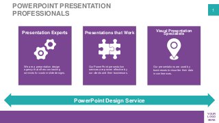 1
YOUR
LOGO
HERE
POWERPOINT PRESENTATION
PROFESSIONALS
PowerPoint Design Service
We are a presentation design
agency that offers contracting
services for custom slide designs.
Our PowerPoint presentation
services are proven effective by
our clients and their businesses.
Our presentations are used by
businesses to visualize their data
in conferences.
Presentation Experts Presentations that Work
Visual Presentation
Specialists
 