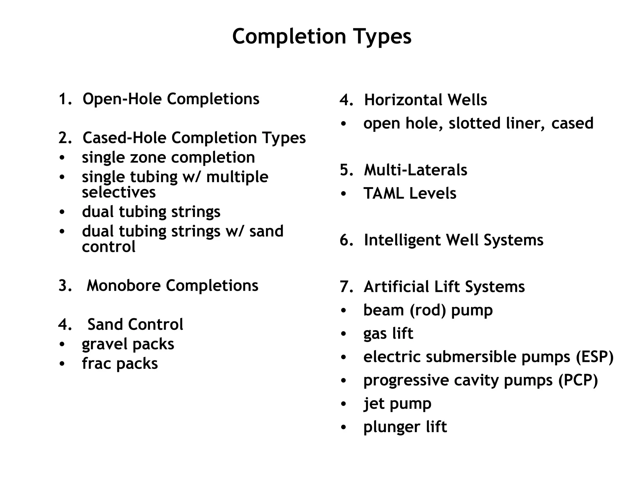 Completion Types
1. Open-Hole Completions
2. Cased-Hole Completion Types
• single zone completion
• single tubing w/ multiple
selectives
• dual tubing strings
• dual tubing strings w/ sand
control
3. Monobore Completions
4. Sand Control
• gravel packs
• frac packs
4. Horizontal Wells
• open hole, slotted liner, cased
5. Multi-Laterals
• TAML Levels
6. Intelligent Well Systems
7. Artificial Lift Systems
• beam (rod) pump
• gas lift
• electric submersible pumps (ESP)
• progressive cavity pumps (PCP)
• jet pump
• plunger lift
 