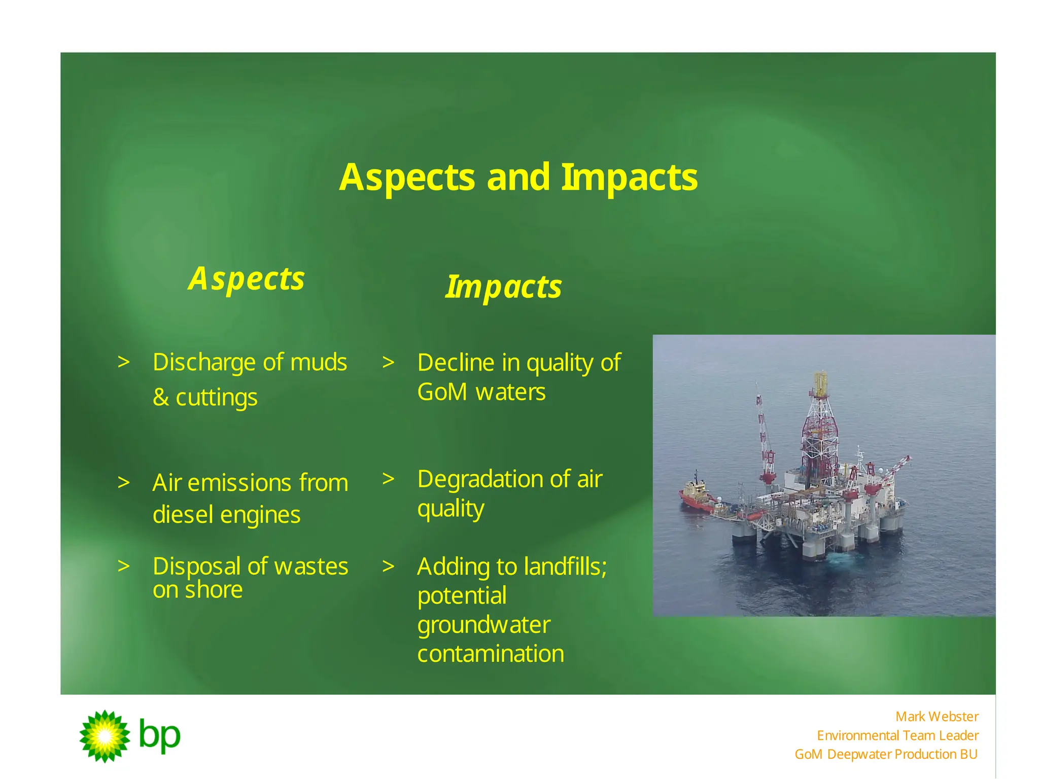 Mark Webster
Environmental Team Leader
GoM Deepwater Production BU
Aspects and Impacts
Aspects Impacts
> Discharge of muds
& cuttings
> Air emissions from
diesel engines
> Disposal of wastes
on shore
> Decline in quality of
GoM waters
> Degradation of air
quality
> Adding to landfills;
potential
groundwater
contamination
 