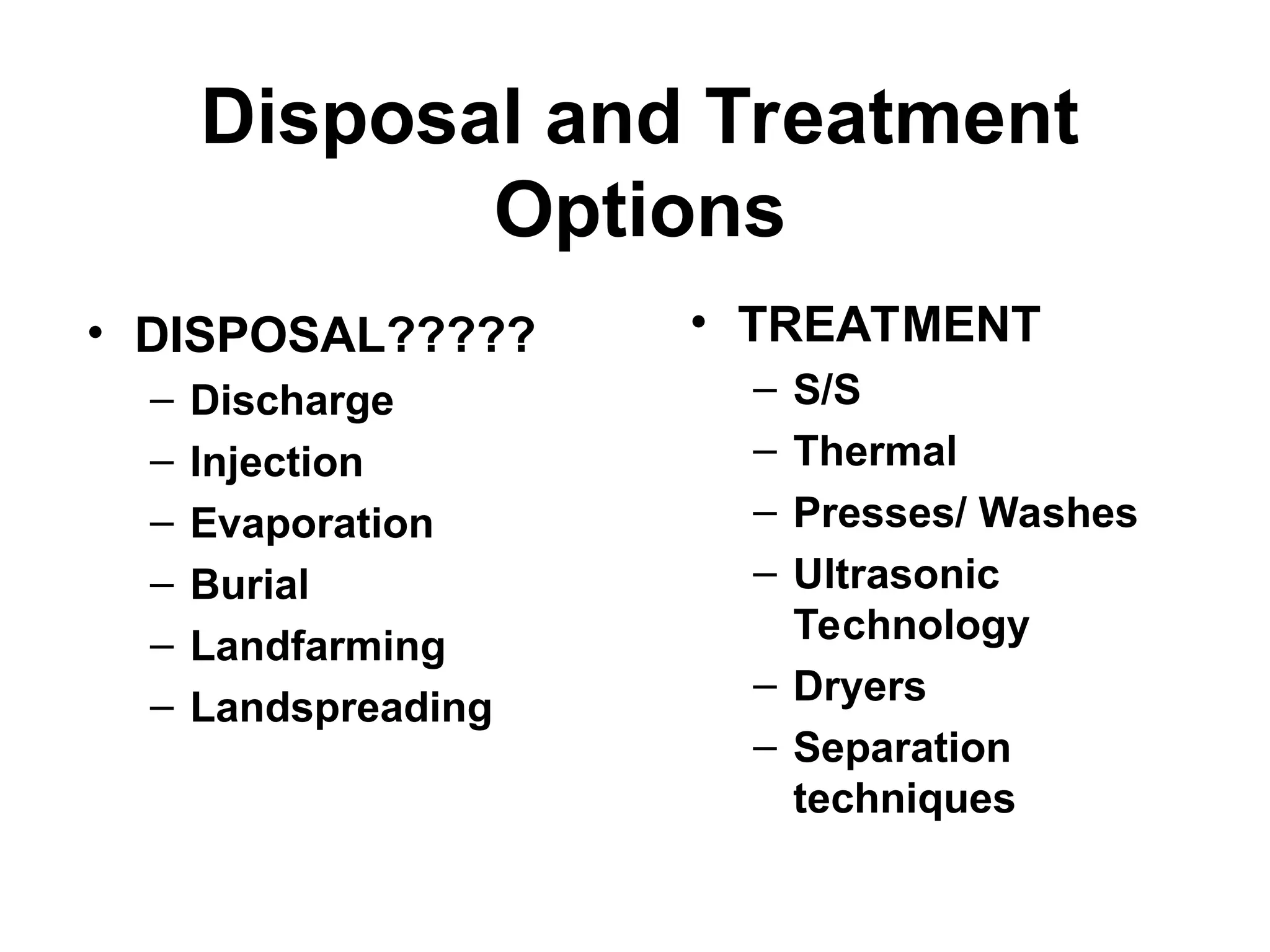 Disposal and Treatment
Options
• TREATMENT
– S/S
– Thermal
– Presses/ Washes
– Ultrasonic
Technology
– Dryers
– Separation
techniques
• DISPOSAL?????
– Discharge
– Injection
– Evaporation
– Burial
– Landfarming
– Landspreading
 