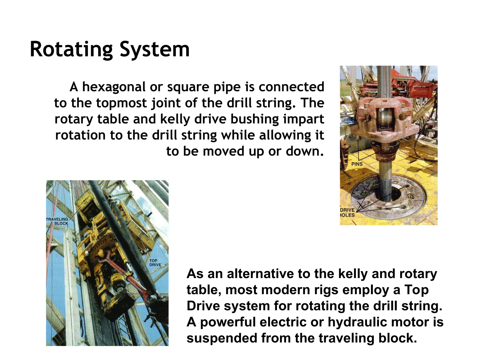 Rotating System
A hexagonal or square pipe is connected
to the topmost joint of the drill string. The
rotary table and kelly drive bushing impart
rotation to the drill string while allowing it
to be moved up or down.
As an alternative to the kelly and rotary
table, most modern rigs employ a Top
Drive system for rotating the drill string.
A powerful electric or hydraulic motor is
suspended from the traveling block.
 