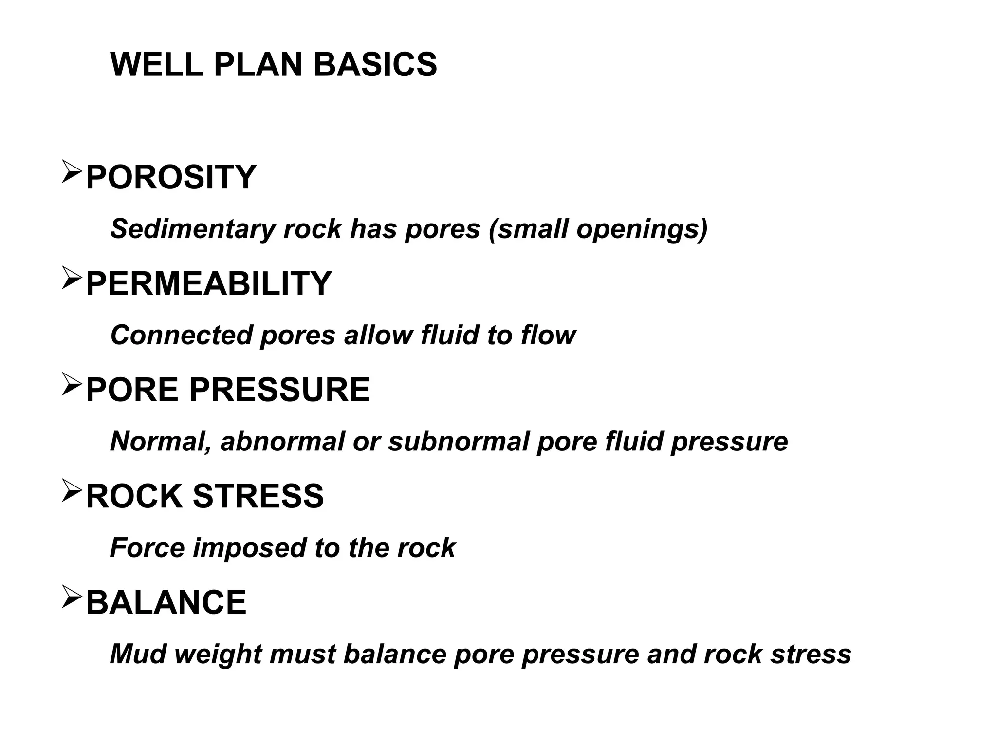 POROSITY
Sedimentary rock has pores (small openings)
PERMEABILITY
Connected pores allow fluid to flow
PORE PRESSURE
Normal, abnormal or subnormal pore fluid pressure
ROCK STRESS
Force imposed to the rock
BALANCE
Mud weight must balance pore pressure and rock stress
WELL PLAN BASICS
 