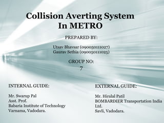 Collision Averting System
In METRO
PREPARED BY:
Utsav Bhavsar (090050111027)
Gaurav Sethia (090050111025)
GROUP NO:
7
INTERNAL GUIDE:
Mr. Swarup Pal
Asst. Prof.
Babaria Institute of Technology
Varnama, Vadodara.
EXTERNAL GUIDE:
Mr. Hiralal Patil
BOMBARDIER Transportation India
Ltd.
Savli, Vadodara.
 