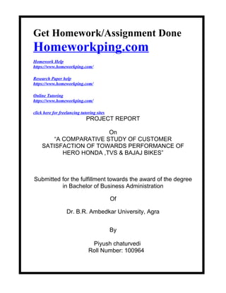 Get Homework/Assignment Done
Homeworkping.com
Homework Help
https://www.homeworkping.com/
Research Paper help
https://www.homeworkping.com/
Online Tutoring
https://www.homeworkping.com/
click here for freelancing tutoring sites
PROJECT REPORT
On
“A COMPARATIVE STUDY OF CUSTOMER
SATISFACTION OF TOWARDS PERFORMANCE OF
HERO HONDA ,TVS & BAJAJ BIKES”
Submitted for the fulfillment towards the award of the degree
in Bachelor of Business Administration
Of
Dr. B.R. Ambedkar University, Agra
By
Piyush chaturvedi
Roll Number: 100964
 