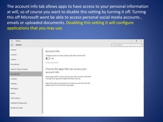 The account info tab allows apps to have access to your personal information
at will, so of course you want to disable this setting by turning it off. Turning
this off Microsoft wont be able to access personal social media accounts ,
emails or uploaded documents. Disabling this setting it will configure
applications that you may use.
 