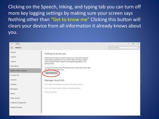 Clicking on the Speech, Inking, and typing tab you can turn off
more key logging settings by making sure your screen says
Nothing other than “Get to know me” Clicking this button will
clears your device from all information it already knows about
you.
 