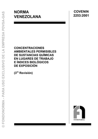 NORMA
VENEZOLANA
CONCENTRACIONES
AMBIENTALES PERMISIBLES
DE SUSTANCIAS QUÍMICAS
EN LUGARES DE TRABAJO
E ÍNDICES BIOLÓGICOS
DE EXPOSICIÓN
(3ra
Revisión)
COVENIN
2253:2001
FONDONORMA
©FONDONORMA-PARAUSOEXCLUSIVODELAEMPRESAPDVSA-GAS
 