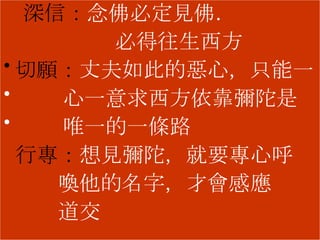 深信： 念佛必定見佛． 必得往生西方 切願： 丈夫如此的惡心，只能一 心一意求西方依靠彌陀是 唯一的一條路 行專： 想見彌陀，就要專心呼 喚他的名字，才會感應 道交 