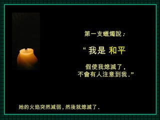 第一支蠟燭說 :  “ 我是  和平   假使我熄滅了 , 不會有人注意到我 .” 她的火焰突然減弱 , 然後就熄滅了 . 