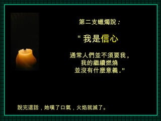 第二支蠟燭說 : “ 我是 信心   通常人們並不須要我 , 我的繼續燃燒 並沒有什麼意義 .” 說完這話，她嘆了口氣，火焰就滅了。 
